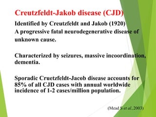 Creutzfeldt-Jakob disease (CJD)
Identified by Creutzfeldt and Jakob (1920)
A progressive fatal neurodegenerative disease of
unknown cause.
Characterized by seizures, massive incoordination,
dementia.
Sporadic Cruetzfeldt-Jacob disease accounts for
85% of all CJD cases with annual worldwide
incidence of 1-2 cases/million population.
(Mead S et al.,2003)
 