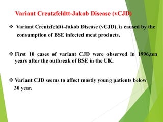 Variant Creutzfeldtt-Jakob Disease (vCJD), is caused by the
consumption of BSE infected meat products.
 First 10 cases of variant CJD were observed in 1996,ten
years after the outbreak of BSE in the UK.
 Variant CJD seems to affect mostly young patients below
30 year.
Variant Creutzfeldtt-Jakob Disease (vCJD)
 