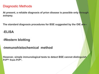 Diagnostic Methods
At present, a reliable diagnosis of prion disease is possible only through
autopsy.
The standard diagnosis procedures for BSE suggested by the OIE are--
-ELISA
-Western blotting
-immunohistochemical method
However, simple immunological tests to detect BSE cannot distinguish
PrPSc from PrPC.
 