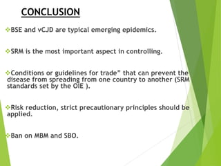 CONCLUSION
BSE and vCJD are typical emerging epidemics.
SRM is the most important aspect in controlling.
Conditions or guidelines for trade” that can prevent the
disease from spreading from one country to another (SRM
standards set by the OIE ).
Risk reduction, strict precautionary principles should be
applied.
Ban on MBM and SBO.
 
