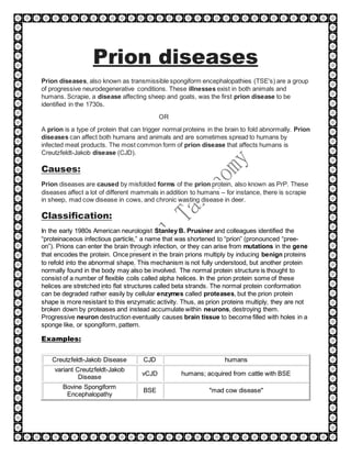 Prion diseases
Prion diseases, also known as transmissible spongiform encephalopathies (TSE's) are a group
of progressive neurodegenerative conditions. These illnesses exist in both animals and
humans. Scrapie, a disease affecting sheep and goats, was the first prion disease to be
identified in the 1730s.
OR
A prion is a type of protein that can trigger normal proteins in the brain to fold abnormally. Prion
diseases can affect both humans and animals and are sometimes spread to humans by
infected meat products. The most common form of prion disease that affects humans is
Creutzfeldt-Jakob disease (CJD).
Causes:
Prion diseases are caused by misfolded forms of the prion protein, also known as PrP. These
diseases affect a lot of different mammals in addition to humans – for instance, there is scrapie
in sheep, mad cow disease in cows, and chronic wasting disease in deer.
Classification:
In the early 1980s American neurologist Stanley B. Prusiner and colleagues identified the
“proteinaceous infectious particle,” a name that was shortened to “prion” (pronounced “pree-
on”). Prions can enter the brain through infection, or they can arise from mutations in the gene
that encodes the protein. Once present in the brain prions multiply by inducing benign proteins
to refold into the abnormal shape. This mechanism is not fully understood, but another protein
normally found in the body may also be involved. The normal protein structure is thought to
consist of a number of flexible coils called alpha helices. In the prion protein some of these
helices are stretched into flat structures called beta strands. The normal protein conformation
can be degraded rather easily by cellular enzymes called proteases, but the prion protein
shape is more resistant to this enzymatic activity. Thus, as prion proteins multiply, they are not
broken down by proteases and instead accumulate within neurons, destroying them.
Progressive neuron destruction eventually causes brain tissue to become filled with holes in a
sponge like, or spongiform, pattern.
Examples:
Creutzfeldt-Jakob Disease CJD humans
variant Creutzfeldt-Jakob
Disease
vCJD humans; acquired from cattle with BSE
Bovine Spongiform
Encephalopathy
BSE "mad cow disease"
 
