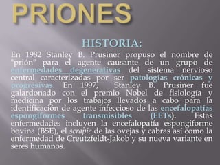 PRIONES HISTORIA: En 1982 Stanley B. Prusiner propuso el nombre de "prión" para el agente causante de un grupo de enfermedades degenerativasdel sistema nervioso central caracterizadas por ser patologías crónicas y progresivas. En 1997,  Stanley B. Prusiner fue galardonado con el premio Nobel de fisiología y medicina por los trabajos llevados a cabo para la identificación de agente infeccioso de las encefalopatías espongiformes transmisibles (EETs). Estas enfermedades incluyen la encefalopatía espongiforme bovina (BSE), el scrapie de las ovejas y cabras así como la enfermedad de Creutzfeldt-Jakob y su nueva variante en seres humanos. 