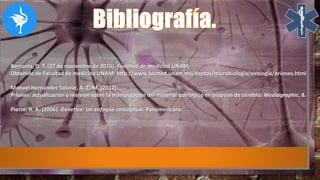Berrueta, D. T. (27 de noviembre de 2015). Facultad de medicina UNAM.
Obtenido de Facultad de medicina UNAM: http://www.facmed.unam.mx/deptos/microbiologia/virologia/priones.html
Manuel Hernández Salazar, A. Z.-M. (2012).
Priones: actualización y revisión sobre la manipulación del material quirúrgico en biopsias de cerebro. Mediagraphic, 8.
Pierce, B. A. (2006). Genetica: Un enfoque conceptual. Panamericana.
 