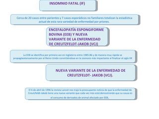 INSOMNIO FATAL (IF)  Cerca de 20 casos entre parientes y 7 casos esporádicos no familiares totalizan la estadística actual de esta rara variedad de enfermedad por priones.  ENCEFALOPATÍA ESPONGIFORME BOVINA (EEB) Y NUEVA VARIANTE DE LA ENFERMEDAD DE CREUTZFELDT-JAKOB (VCJ) La EEB se identifica por primera vez en Inglaterra entre 1985-86 y de manera muy rápida se propagóextensamente por el Reino Unido convirtiéndose en la zoonosis más impactante al finalizar el siglo XX NUEVA VARIANTE DE LA ENFERMEDAD DE CREUTZFELDT- JAKOB (VCJ).  El 6 de abril de 1996 la revista Lancet nos trajo la preocupante noticia de que la enfermedad de Creutzfeldt-Jakob tiene una nueva variante que cada vez más está demostrando que su causa es el consumo de derivados de animal afectado por EEB .  