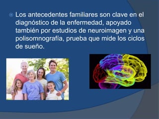  Los antecedentes familiares son clave en el 
diagnóstico de la enfermedad, apoyado 
también por estudios de neuroimagen y una 
polisomnografía, prueba que mide los ciclos 
de sueño. 
 