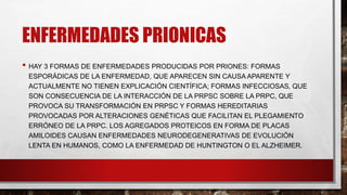 ENFERMEDADES PRIONICAS
• HAY 3 FORMAS DE ENFERMEDADES PRODUCIDAS POR PRIONES: FORMAS
ESPORÁDICAS DE LA ENFERMEDAD, QUE APARECEN SIN CAUSA APARENTE Y
ACTUALMENTE NO TIENEN EXPLICACIÓN CIENTÍFICA; FORMAS INFECCIOSAS, QUE
SON CONSECUENCIA DE LA INTERACCIÓN DE LA PRPSC SOBRE LA PRPC, QUE
PROVOCA SU TRANSFORMACIÓN EN PRPSC Y FORMAS HEREDITARIAS
PROVOCADAS POR ALTERACIONES GENÉTICAS QUE FACILITAN EL PLEGAMIENTO
ERRÓNEO DE LA PRPC. LOS AGREGADOS PROTEICOS EN FORMA DE PLACAS
AMILOIDES CAUSAN ENFERMEDADES NEURODEGENERATIVAS DE EVOLUCIÓN
LENTA EN HUMANOS, COMO LA ENFERMEDAD DE HUNTINGTON O EL ALZHEIMER.
 