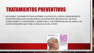 TRATAMIENTOS PREVENTIVOS
• UN POSIBLE TRATAMIENTO PARA SUPRIMIR LA ACCIÓN DE LA PRPSC SERÍA MEDIANTE
INTERVENCIONES QUE ESTABILIZARAN LAS SUPUESTAS HÉLICES ALFA Y DE ESTA
FORMA INHIBIR SU CONVERSIÓN A LÁMINAS BETA, CON FÁRMACOS QUE SE UNAN A LAS
CUATRO REGIONES QUE TIENE LA HÉLICE ALFA DE LA PRPC.
 
