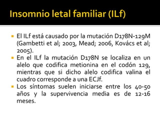 





El ILf está causado por la mutación D178N-129M
(Gambetti et al; 2003, Mead; 2006, Kovács et al;
2005).
En el ILf la mutación D178N se localiza en un
alelo que codifica metionina en el codón 129,
mientras que si dicho alelo codifica valina el
cuadro corresponde a una ECJf.
Los síntomas suelen iniciarse entre los 40-50
años y la supervivencia media es de 12-16
meses.

 