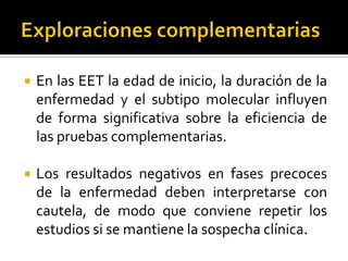 

En las EET la edad de inicio, la duración de la
enfermedad y el subtipo molecular influyen
de forma significativa sobre la eficiencia de
las pruebas complementarias.



Los resultados negativos en fases precoces
de la enfermedad deben interpretarse con
cautela, de modo que conviene repetir los
estudios si se mantiene la sospecha clínica.

 