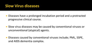  Diseases have a prolonged incubation period and a protracted
progressive clinical course.
 Slow virus diseases may be caused by conventional viruses or
unconventional (atypical) agents.
 Diseases caused by conventional viruses include; PML, SSPE,
and AIDS dementia complex.
 