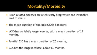  Prion-related diseases are relentlessly progressive and invariably
lead to death.
 The mean duration of sporadic CJD is 8 months.
 vCJD has a slightly longer course, with a mean duration of 14
months.
 Familial CJD has a mean duration of 26 months,
 GSS has the longest course, about 60 months.
 