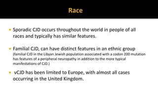  Sporadic CJD occurs throughout the world in people of all
races and typically has similar features.
 Familial CJD, can have distinct features in an ethnic group
(familial CJD in the Libyan Jewish population associated with a codon 200 mutation
has features of a peripheral neuropathy in addition to the more typical
manifestations of CJD.)
 vCJD has been limited to Europe, with almost all cases
occurring in the United Kingdom.
 