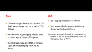 AGE
 The mean age of onset of sporadic CJD
is 62 years, range can be broad – 17 to
83 yrs
 vCJD occurs in younger patients, with
a mean age of onset of 28 years.
 Familial CJD, GSS, and FFI have mean
ages of onset ranging from 45-49
years.
SEX
 No sex preponderance is known .
 But, women had a greater tendency
than men to develop kuru
(because it was part of the ritual cannibalism for
women to eat the brains and neural tissue has
the highest dose of PrPSc).
 