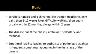  cerebellar ataxia and a shivering-like tremor. Headache, joint
pain, then 6-12 weeks later, difficulty walking, then death
usually within 12 months, always within 2 years
 The disease has three phases, ambulant, sedentary, and
terminal.
 Emotional liability leading to outbursts of pathologic laughter
is frequent; sometimes appearing in the first stage of the
disease
Kuru
 