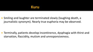  Smiling and laughter are terminated slowly (laughing death, a
journalistic synonym). Nearly true euphoria may be observed.
 Terminally, patients develop incontinence, dysphagia with thirst and
starvation, flaccidity, mutism and unresponsiveness.
Kuru
 
