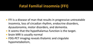  FFI is a disease of man that results in progressive untreatable
insomnia, loss of circadian rhythm, endocrine disorders,
dysautonomia, motor disorders, and dementia.
 It seems that the hypothalamus function is the target.
 brain MRI is usually normal
 FDG-PET imaging reveals thalamic and cingulate
hypometabolism,
 