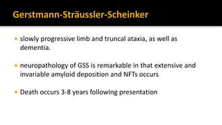  slowly progressive limb and truncal ataxia, as well as
dementia.
 neuropathology of GSS is remarkable in that extensive and
invariable amyloid deposition and NFTs occurs
 Death occurs 3-8 years following presentation
 