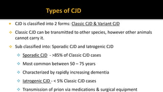  CJD is classified into 2 forms: Classic CJD & Variant CJD
 Classic CJD can be transmitted to other species, however other animals
cannot carry it.
 Sub classified into: Sporadic CJD and Iatrogenic CJD
 Sporadic CJD - >85% of Classic CJD cases
 Most common between 50 – 75 years
 Characterized by rapidly increasing dementia
 Iatrogenic CJD - < 5% Classic CJD cases
 Transmission of prion via medications & surgical equipment
 