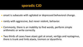 sporadic CJD
 onset is subacute with agitated or depressed behavioral change.
 rarely with aggressive, but never violent, behavior.
 Commonly, there is an inability to find words, perform simple
arithmetic or write correctly.
 Two thirds of cases have ataxic gait at onset, vertigo and nystagmus,
there is trunk and limb ataxia, tremors or dysarthria.
 