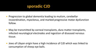  Progression to global dementia leading to mutism, cerebellar
incoordination, myoclonus, and marked progressive motor dysfunction
follow.
 May be transmitted by corneal transplants, dura matter transplants,
infected neurological electrodes and ingestion of diseased nervous
tissue.
 Jews of Libyan origin have a high incidence of CJD which was linked to
consumption of sheep eye balls.
 