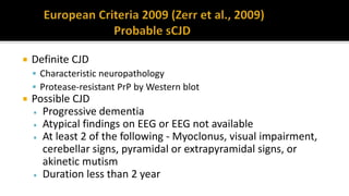  Definite CJD
 Characteristic neuropathology
 Protease-resistant PrP by Western blot
 Possible CJD
 Progressive dementia
 Atypical findings on EEG or EEG not available
 At least 2 of the following - Myoclonus, visual impairment,
cerebellar signs, pyramidal or extrapyramidal signs, or
akinetic mutism
 Duration less than 2 year
 