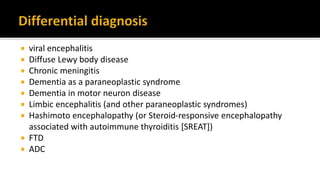  viral encephalitis
 Diffuse Lewy body disease
 Chronic meningitis
 Dementia as a paraneoplastic syndrome
 Dementia in motor neuron disease
 Limbic encephalitis (and other paraneoplastic syndromes)
 Hashimoto encephalopathy (or Steroid-responsive encephalopathy
associated with autoimmune thyroiditis [SREAT])
 FTD
 ADC
 