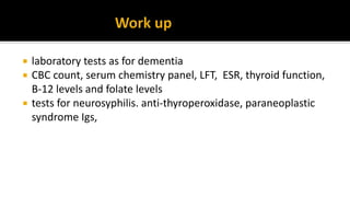  laboratory tests as for dementia
 CBC count, serum chemistry panel, LFT, ESR, thyroid function,
B-12 levels and folate levels
 tests for neurosyphilis. anti-thyroperoxidase, paraneoplastic
syndrome Igs,
 