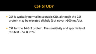  CSF is typically normal in sporadic CJD, although the CSF
protein may be elevated slightly (but never >100 mg/dL).
 CSF for the 14-3-3 protein. The sensitivity and specificity of
this test – 52 & 76%.
 
