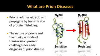 6
 Prions lack nucleic acid and
propagate by transmission
of protein misfolding.
 The nature of prions and
their unique mode of
transmission present
challenges for early
diagnosis of prion disease
 