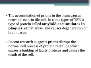 • The accumulation of prions in the brain causes
neuronal cells to die and, in some types of TSE, a
type of protein called amyloid accumulates in
plaques, or flat areas, and causes degeneration of
brain tissue.
• Recent research suggests prions disrupt the
normal cell process of protein recycling which
causes a buildup of faulty proteins and causes the
death of the cell.
 
