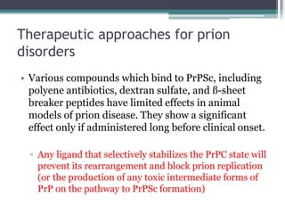 Therapeutic approaches for prion
disorders
• Various compounds which bind to PrPSc, including
polyene antibiotics, dextran sulfate, and ß-sheet
breaker peptides have limited effects in animal
models of prion disease. They show a significant
effect only if administered long before clinical onset.
▫ Any ligand that selectively stabilizes the PrPC state will
prevent its rearrangement and block prion replication
(or the production of any toxic intermediate forms of
PrP on the pathway to PrPSc formation)
 