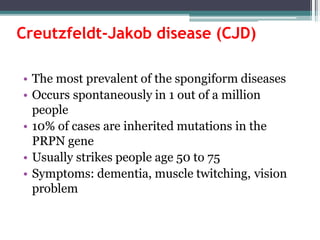 Creutzfeldt-Jakob disease (CJD)
• The most prevalent of the spongiform diseases
• Occurs spontaneously in 1 out of a million
people
• 10% of cases are inherited mutations in the
PRPN gene
• Usually strikes people age 50 to 75
• Symptoms: dementia, muscle twitching, vision
problem
 