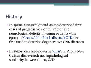 History
• In 1920s, Creutzfeldt and Jakob described first
cases of progressive mental, motor and
neurological deficits in young patients - the
eponym 'Creutzfeldt-Jakob disease’(CJD) was
first used to describe degenerative CNS diseases
• In 1950s, disease known as 'kuru', in Papua New
Guinea discovered; neuropathological
similarity between kuru, CJD.
 