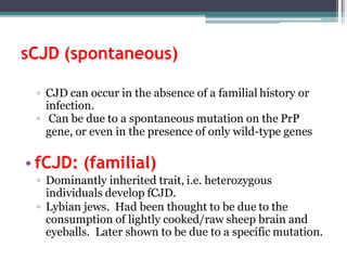 sCJD (spontaneous)
▫ CJD can occur in the absence of a familial history or
infection.
▫ Can be due to a spontaneous mutation on the PrP
gene, or even in the presence of only wild-type genes
• fCJD: (familial)
▫ Dominantly inherited trait, i.e. heterozygous
individuals develop fCJD.
▫ Lybian jews. Had been thought to be due to the
consumption of lightly cooked/raw sheep brain and
eyeballs. Later shown to be due to a specific mutation.
 