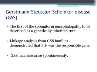 Gerstmann-Steussler-Scheinker disease
(GSS)
• The first of the spongiform encephalopathy to be
described as a genetically inherited trait.
• Linkage analysis from GSS families
demonstrated that PrP was the responsible gene.
• GSS may also arise spontaneously.
 