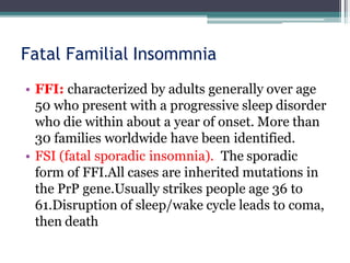 Fatal Familial Insommnia
• FFI: characterized by adults generally over age
50 who present with a progressive sleep disorder
who die within about a year of onset. More than
30 families worldwide have been identified.
• FSI (fatal sporadic insomnia). The sporadic
form of FFI.All cases are inherited mutations in
the PrP gene.Usually strikes people age 36 to
61.Disruption of sleep/wake cycle leads to coma,
then death
 