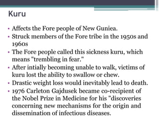 Kuru
• Affects the Fore people of New Guniea.
• Struck members of the Fore tribe in the 1950s and
1960s
• The Fore people called this sickness kuru, which
means "trembling in fear."
• After intially becoming unable to walk, victims of
kuru lost the ability to swallow or chew.
• Drastic weight loss would inevitably lead to death.
• 1976 Carleton Gajdusek became co-recipient of
the Nobel Prize in Medicine for his "discoveries
concerning new mechanisms for the origin and
dissemination of infectious diseases.
 