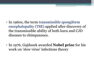 • In 1960s, the term transmissible spongiform
encephalopathy (TSE) applied after discovery of
the transmissible ability of both kuru and CJD
diseases to chimpanzees.
• In 1976, Gajdusek awarded Nobel prize for his
work on 'slow virus' infections theory
 