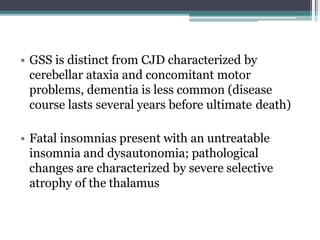 • GSS is distinct from CJD characterized by
cerebellar ataxia and concomitant motor
problems, dementia is less common (disease
course lasts several years before ultimate death)
• Fatal insomnias present with an untreatable
insomnia and dysautonomia; pathological
changes are characterized by severe selective
atrophy of the thalamus
 