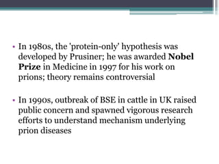 • In 1980s, the 'protein-only' hypothesis was
developed by Prusiner; he was awarded Nobel
Prize in Medicine in 1997 for his work on
prions; theory remains controversial
• In 1990s, outbreak of BSE in cattle in UK raised
public concern and spawned vigorous research
efforts to understand mechanism underlying
prion diseases
 