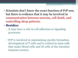 • Scientists don’t know the exact function of PrP-sen,
but there is evidence that it may be involved in
communication between neurons, cell death, and
controlling sleep patterns.
• Besides:
▫ It may have a role in cell adhesion or signaling
processes
▫ PrP is involved in maintaining myelin formation,
development of T cells and is critical in stem cells
that make blood cells and M cells of the intestine
immune centers.
 