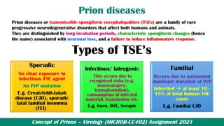 Concept of Prions – Virology (MICROB-CC402) Assignment 2021
Prion diseases
Prion diseases or transmissible spongiform encephalopathies (TSEs) are a family of rare
progressive neurodegenerative disorders that affect both humans and animals.
They are distinguished by long incubation periods, characteristic spongiform changes (hence
the name) associated with neuronal loss, and a failure to induce inflammatory response.
Types of TSE’s
Sporadic
No clear exposure to
infectious TSE agent
No PrP mutation
E.g. Creutzfeldt-Jakob
disease (CJD), sporadic
fatal familial insomnia
(FFI)
Infectious/ Iatrogenic
This occurs due to
recognized risks (e.g.
neurosurgery,
transplantation),
consumption of infected
material, transfusion etc.
E.g. Kuru, BSE, Scrapie
Familial
Occurs due to autosomal
dominant mutation of PrP
Inherited → at least 10 -
15% of total human TSE
cases
E.g. Familial CJD
15
 