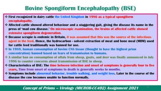 Concept of Prions – Virology (MICROB-CC402) Assignment 2021
Bovine Spongiform Encephalopathy (BSE)
❖ First recognized in dairy cattle the United Kingdom in 1986 as a typical spongiform
encephalopathy.
❖ Affected cattle showed altered behaviour and a staggering gait, giving the disease its name in the
press of ‘mad cow disease.’ On microscopic examination, the brains of affected cattle showed
extensive spongiform degeneration.
❖ Because scrapie is endemic in Britain, it was assumed that this was the source of the infectious
agent in the feed. Hence, the hydrocarbon - solvent extraction of meat and bone meal (MBM) used
for cattle feed traditionally was banned for use.
❖ In 1989, human consumption of bovine CNS tissue (thought to have the highest prion
concentration) banned based on fears of transmission to humans.
❖ A similar ban on consumption of offals from sheep, goats, and deer was finally announced in July
1996 to counter concerns about transmission of BSE to sheep.
❖ Characteristics of BSE: The time between infection and onset of symptoms is generally four to five
years, Time from onset of symptoms to death is generally weeks to months.
❖ Symptoms include abnormal behavior, trouble walking, and weight loss. Later in the course of the
disease the cow becomes unable to function normally.
18
 