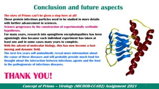 Concept of Prions – Virology (MICROB-CC402) Assignment 2021
Conclusion and future aspects
The story of Prions can’t be given a stop here at all!
These protein infectious particles need to be studied in more details
with further advancement in sciences.
Science progresses by the construction of experimentally verifiable
hypotheses.
For many years, research into spongiform encephalopathies has been
agonizingly slow because each individual experiment has taken at
least one and in some cases many years to complete.
With the advent of molecular biology, this has now become a fast-
moving and dynamic field.
The next few years will undoubtedly reveal more information about
the cause of these diseases and will probably provide much food for
thought about the interaction between infectious agents and the host
in the pathogenesis of infectious diseases.
THANK YOU!
25
 
