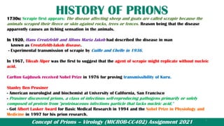 Concept of Prions – Virology (MICROB-CC402) Assignment 2021
HISTORY OF PRIONS
1730s: Scrapie first appears: The disease affecting sheep and goats are called scrapie because the
animals scraped their fleece or skin against rocks, trees or fences. Reason being that the disease
apparently causes an itching sensation in the animals.
In 1920, Hans Creutzfeldt and Alfons Maria Jakob had described the disease in man
known as Creutzfeldt-Jakob disease.
- Experimental transmission of scrapie by Cuille and Chelle in 1936.
In 1967, Tikvah Alper was the first to suggest that the agent of scrapie might replicate without nucleic
acid.
Carlton Gajdusek received Nobel Prize in 1976 for proving transmissibility of Kuru.
Stanley Ben Prusiner
- American neurologist and biochemist at University of California, San Francisco
- Prusiner discovered prions, a class of infectious self-reproducing pathogens primarily or solely
composed of protein from "proteinaceous infections particle that lacks nucleic acid."
- Got Albert Lasker Award for Basic Medical Research in 1994 and the Nobel Prize in Physiology and
Medicine in 1997 for his prion research.
4
 