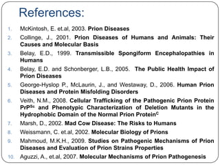 References:
1.

McKintosh, E. et.al, 2003. Prion Diseases

2.

Collinge, J., 2001. Prion Diseases of Humans and Animals: Their
Causes and Molecular Basis

3.

Belay, E.D., 1999. Transmissible Spongiform Encephalopathies in
Humans

4.

Belay, E.D. and Schonberger, L.B., 2005. The Public Health Impact of
Prion Diseases

5.

George-Hyslop P., McLaurin, J., and Westaway, D., 2006. Human Prion
Diseases and Protein Misfolding Disorders

6.

Veith, N.M., 2008. Cellular Trafficking of the Pathogenic Prion Protein
PrPSc and Phenotypic Characterization of Deletion Mutants in the
Hydrophobic Domain of the Normal Prion ProteinC

7.

Marsh, D., 2002. Mad Cow Disease: The Risks to Humans

8.

Weissmann, C. et.al, 2002. Molecular Biology of Prions

9.

Mahmoud, M.K.H., 2009. Studies on Pathogenic Mechanisms of Prion
Diseases and Evaluation of Prion Strains Properties

10.

Aguzzi, A., et.al, 2007. Molecular Mechanisms of Prion Pathogenesis

 