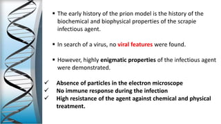  The early history of the prion model is the history of the
biochemical and biophysical properties of the scrapie
infectious agent.
 In search of a virus, no viral features were found.
 However, highly enigmatic properties of the infectious agent
were demonstrated.
 Absence of particles in the electron microscope
 No immune response during the infection
 High resistance of the agent against chemical and physical
treatment.
 