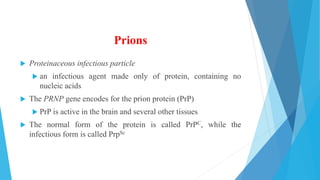 Prions
 Proteinaceous infectious particle
 an infectious agent made only of protein, containing no
nucleic acids
 The PRNP gene encodes for the prion protein (PrP)
 PrP is active in the brain and several other tissues
 The normal form of the protein is called PrPC, while the
infectious form is called PrpSc
 