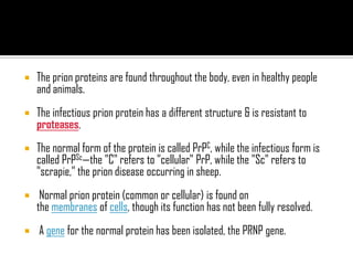  The prion proteins are found throughout the body, even in healthy people
and animals.
 The infectious prion protein has a different structure & is resistant to
proteases.
 The normal form of the protein is called PrPC, while the infectious form is
called PrPSc—the "C" refers to "cellular" PrP, while the "Sc" refers to
"scrapie," the prion disease occurring in sheep.
 Normal prion protein (common or cellular) is found on
the membranes of cells, though its function has not been fully resolved.
 A gene for the normal protein has been isolated, the PRNP gene.
 