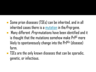 Some prion diseases (TSEs) can be inherited, and in all
inherited cases there is a mutation in thePrnp gene.
 Many different Prnp mutations have been identified and it
is thought that the mutations somehow make PrPC more
likely to spontaneously change into the PrPSc (disease)
form.
 TSEs are the only known diseases that can be sporadic,
genetic, or infectious.
 